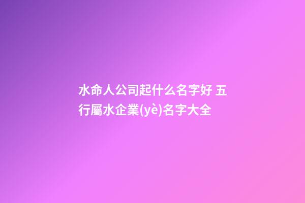 水命人公司起什么名字好 五行屬水企業(yè)名字大全